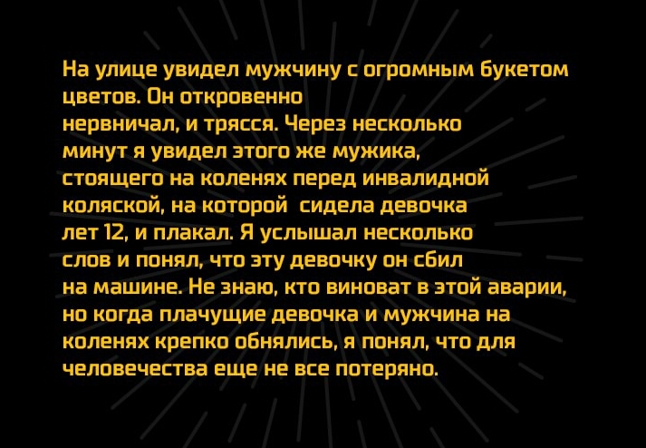На улице увидел мужчину с огромным Букетом цветов Пн откровенно нервничал и трясся Через несколько минут я увидел этого же мужика стоящего на коленях перед инвалидной коляской на которой сидела девочка лет 12 и плакал Я услышал несколько слов и понял что эту девочку он сБил на машине Не знаю кто виноват в этой аварии но когда плачущие девочка и мужчина на коленях крепко оБнялись я понял что для че