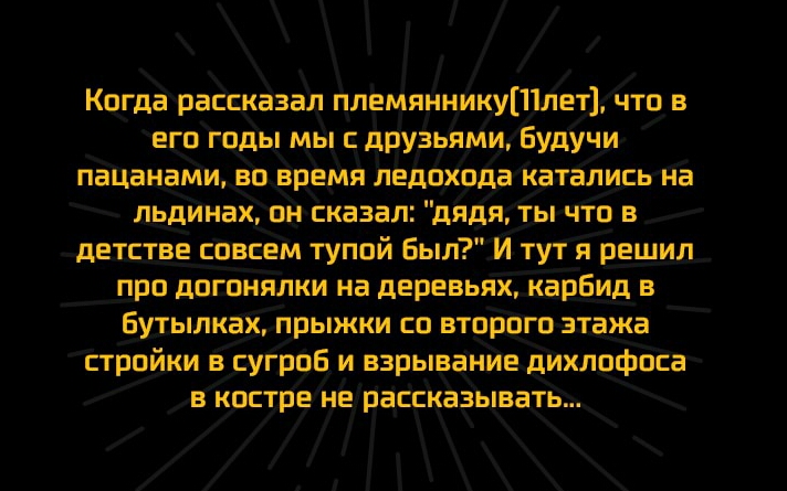 Когда рассказал племяниикуШлет что в его годы мы с друзьями Будучи пацанами во время ледохода катались на льдинак он сказал дядя ты что в детстве совсем тупой Был И тут я решил про догонялки на деревьях карбид в Бутылкак прыжки со второго этажа стройки в сугроБ_ и взрывание дихлофоса в костре не рассказывать