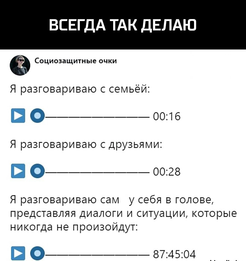 ВСЕГДА ТАК ДЕЛАЮ Социозащитные очки Я разговариваю с семьёй 0_ 0016 Я разговариваю с друзьями 0_ 0028 Я разговариваю сам у себя в голове представляя диалоги и ситуации которые никогда не произойдут О__ 874504