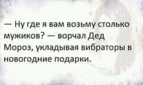 Ну где я вам возьму столько мужиков ворчал дед Мороз укладывая вибраторы в новогодние подарки