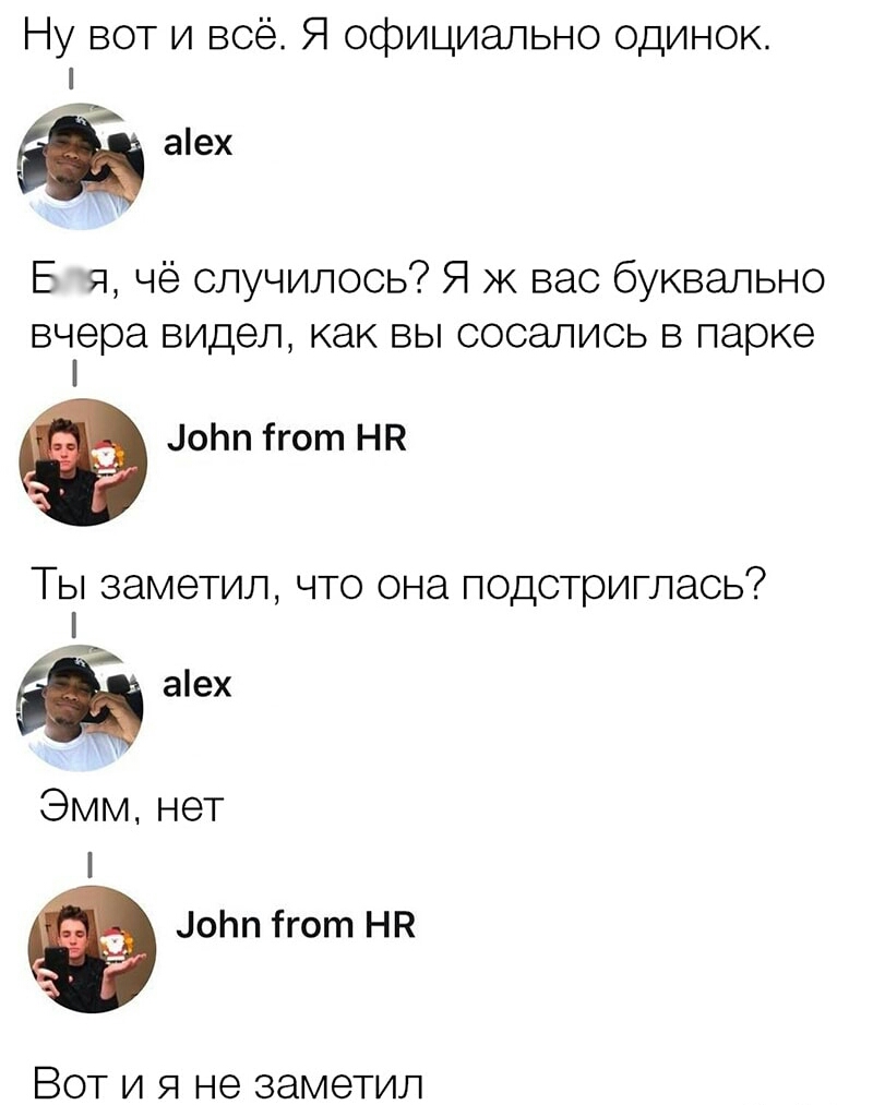 Ну вот и всё Я официально одинок аех Е я чё случилось Я ж вас буквально вчера видел как ВЫ СОСЭЛИСЬ В парке оЬп ігот НК Ты заметил что она подстриглась аех Эмм нет оЬп ігот НП Вот и я не заметил