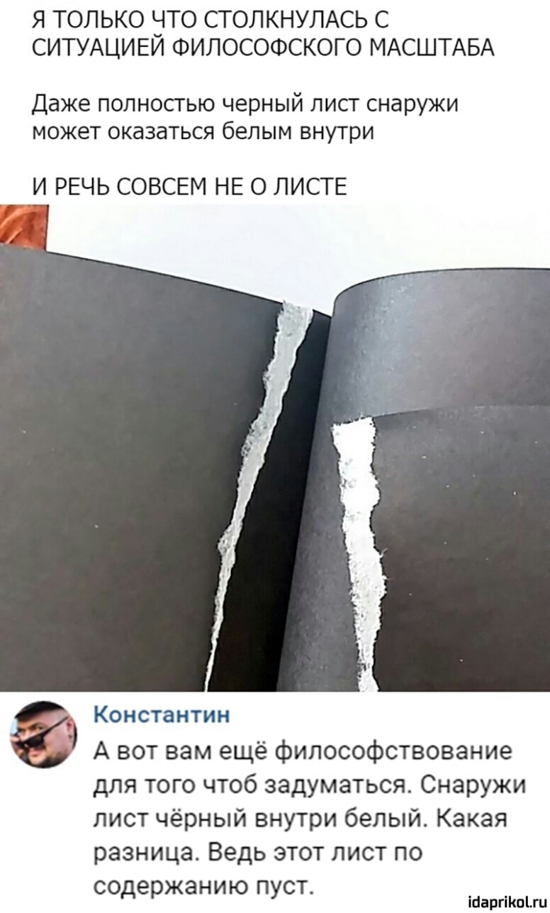 Я ТОЛЬКО іТО СТОЛКНУЛАСЬ С СИТУАЦИЕИ ФИЛОСОФСКОГО МАСШТАБА Даже полностью черный лист снаружи может оказаться белым внутри И РЕЧЬ СОВСЕМ НЕ О ЛИСТЕ Константин А вот вам ещё философствование для того чтоб задуматься Снаружи лист чёрный внутри белый Какая разница Ведь этот лист по содержанию пуст іпаргіішіш