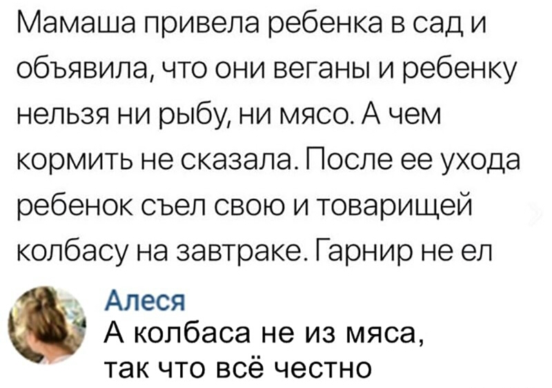Мамаша привела ребенка в сад и объявила что они веганы и ребенку нельзя ни рыбу ни мясо А чем кормить не сказала После ее ухода ребенок съел свою и товарищей колбасу на завтраке Гарнир не ел Алеся А колбаса не из мяса так что всё честно