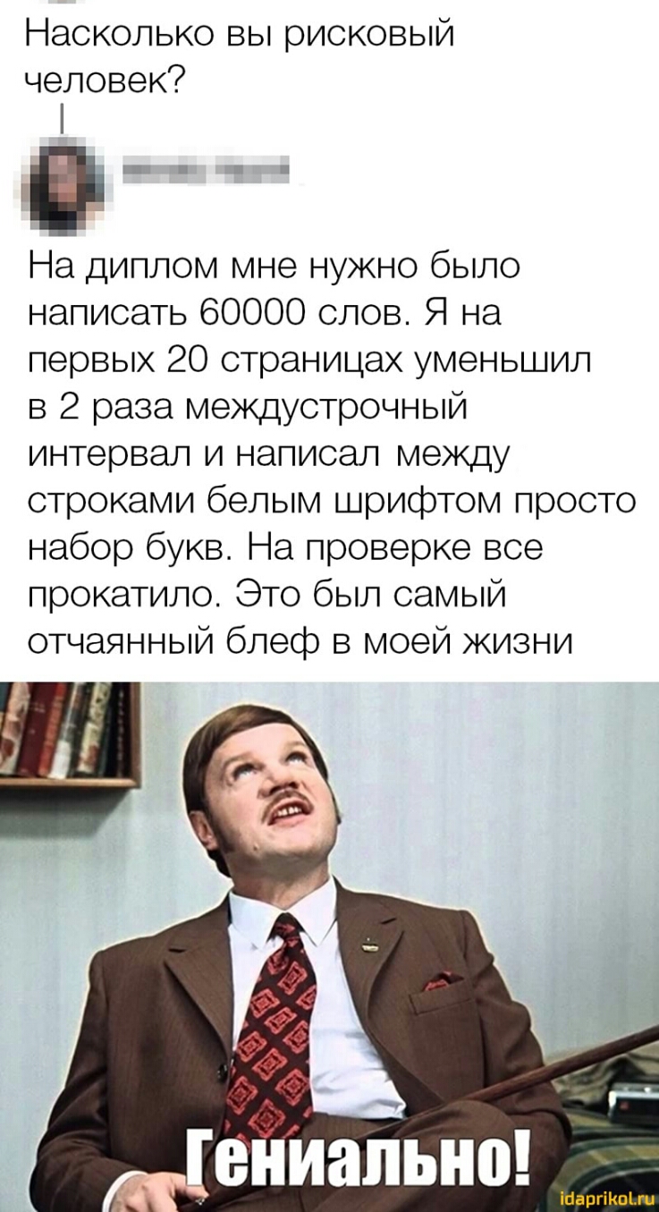 Насколько вы рисковый человек На диплом мне нужно было написать 60000 слов Я на первых 20 страницах уменьшил в 2 раза междустрочный интервал и написал между строками белым шрифтом просто набор букв На проверке все прокатило Это был самый отчаянный блеф в моей жизни іпаргікщги