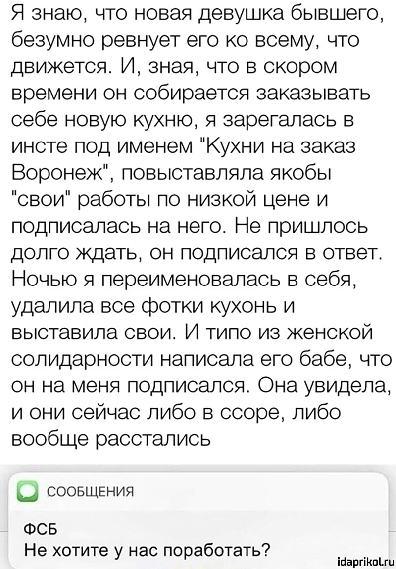 Я знаю что новая девушка бывшего безумно ревнует его ко всему что движется И зная что в скором времени он собирается заказывать себе новую кухню я зарегалась в инсте под именем Кухни на заказ Воронеж повыставляла якобы свои работы по низкой цене и подписалась на него Не пришлось долго ждать он подписался в ответ Ночью я переименовалась в себя удалила все фотки кухонь и выставила свои И типо из жен