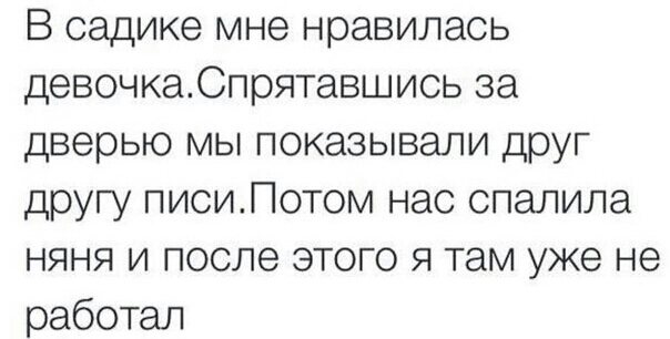 В садике мне нравилась девочкаСпрятавшись за дверью мы показывали друг другу пиоиЛотом нас спалила няня и после этого я там уже не работал