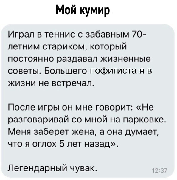Мой кумир Играл в теннис с забавным 70 петним стариком который постоянно раздавал жизненные советы Большего пофигиста я в жизни не встречал После игры он мне говорит Не разговаривай со мной на парковке Меня заберет жена а она думает что я огпох 5 лет назад Легендарный чувак