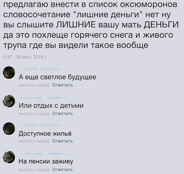 предлагаю внести в список оксюморонов словосочетание лишние деньги нет ну вы слышите ЛИШНИЕ вашу мать ДЕНЬГИ да это похлеще горячего снега и живого трупа где вы видели такое вообще А еще светлое будущее Ответить Или отдых с детьми Ответить Доступное жильё Ответить На пенсии заживу Ответить