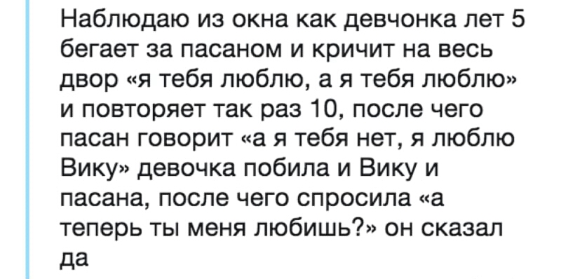 Наблюдаю из окна как девчонка лет 5 бегает за пасаном и кричит на весь двор я тебя люблю а я тебя люблю и повторяет так раз 10 после чего пасан говорит а я тебя нет я люблю Вику девочка побила и Вику и пасана после чего спросила а теперь ты меня любишь он сказал да