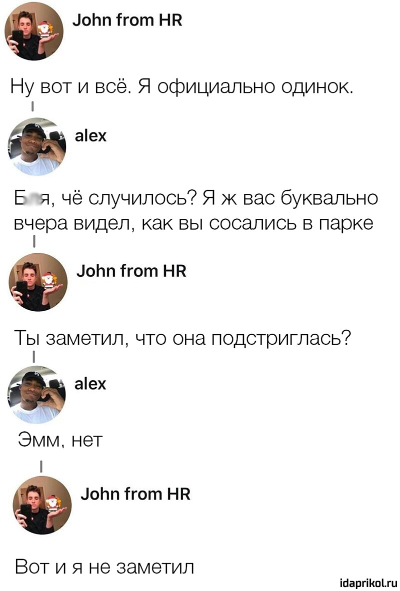 цоЬп гот НП Ну вот и всё Я официально одинок аех В я чё случилось Я ж вас буквально вчера видел как ВЫ СОСЭЛИСЬ В парке оЬп ігот НК Ты заметил что она подстриглась и аех Эмм нет оЬп ігот НР Вот и я не заметил іпаргіішыи