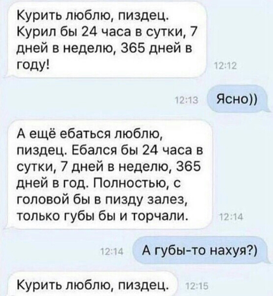 Курить люблю пиздец Курил бы 24 часа в сутки 7 дней в неделю 365 дней в году Ясно А ещё ебаться люблю пиздец Ебался бы 24 часа в сутки 7 дней в неделю 365 дней в год Полностью с головой бы в пизду залез только губы бы и торчали А губы то нахуя Курить люблю пиздец