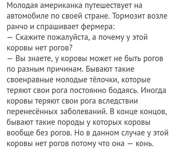 Молодая американка путешествует на автомобиле по своей стране Тормозит возле ранчо и спрашивает фермера Скажите пожалуйста а почему у этой коровы нет рогов Вы знаете у коровы может не быть рогов по разным причинам Бывают такие своенравные молодые тёлочки которые теряют свои рога постоянно бодаясь Иногда коровы теряют свои рога вследствии перенесённых заболеваний В конце концов бывают такие породы 