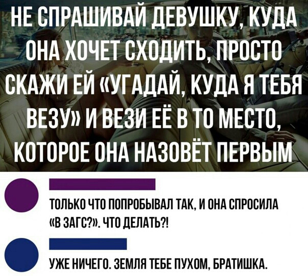 НЕ ОПРАШИВАЙ ДЕВУШКУ КУДА ОНА ХОЧЕТ ОХОДИТЬ ПРООТО ОКАЖИ ЕЙ УГАДАЙ КУДА Я ТЕБЯ ВЕЗУ И ВЕЗИ ЕЁ В ТО МЕОТО КОТОРОЕ ОНА НАЗОВЁТ ПЕРВЫМ _ ТОЛЬКО ЧТО ПОПРОБЫВАП ТАК И ОНА ОПРООИЛА В ЗАТОЁШ ЧТО дЕПдТЬ _ УЖЕ НИЧЕГО ЗЕМЛЯ ТЕБЕ ПУХОМ БРАТИШКА
