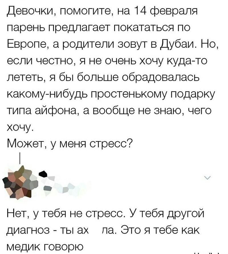 Девочки помогите на 14 февраля парень предлагает покататься по Европе а родители зовут в Дубаи Но если честно я не очень хочу куда то лететь я бы больше обрадовалась какому нибудь простенькому подарку типа айфона а вообще не знаю чего хочу Может у меня стресс Нет у тебя не стресс У тебя другой диагноз ты ах ла Это я тебе как медик говорю