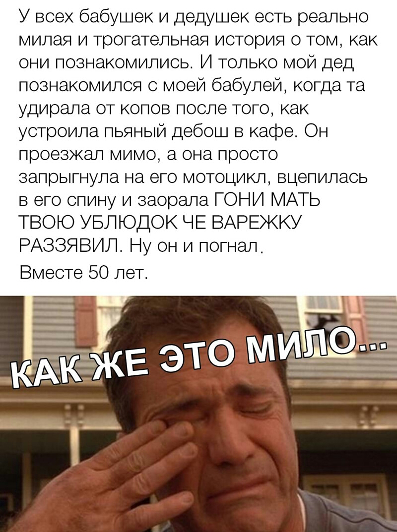 У всех бабушек и дедушек есть реально милая и трогательная история о том как они познакомились И только мой дед познакомился с моей бабулей когда та удирала от копов после того как устроила пьяный дебош в кафе Он проезжал мимо а она просто запрыгнула на его мотоцикл вцепилась в его спину и заорала ГОНИ МАТЬ ТВОЮ УБЛЮДОК ЧЕ ВАРЕЖКУ РАЗЗЯВИЛ Ну он и погнал Вместе 50 лет