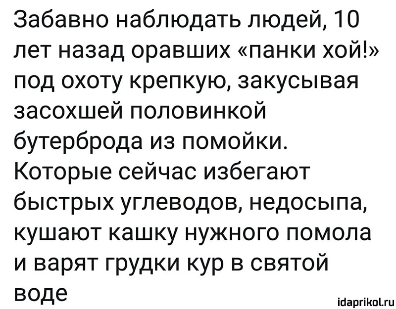 Забавно наблюдать людей 10 лет назад оравших панки хой под охоту крепкую закусывая засохшей половинкой бутерброда из помойки Которые сейчас избегают быстрых углеводов недосыпа кушают кашку нужного помола и варят грудки кур в святой воде ійаргіКпЫц