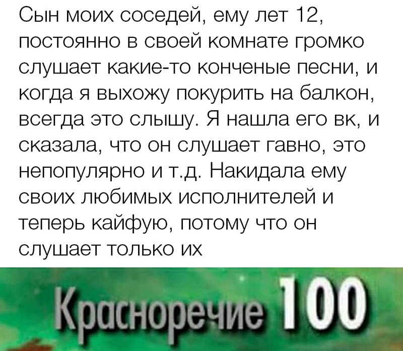 Сын моих соседей ему лет 12 постоянно в своей комнате громко слушает какие то конченые песни и когда я выхожу покурить на балкон всегда это слышу Я нашла его вк и сказала что он слушает гавно это непопулярно и тд Накидала ему своих любимых исполнителей и теперь кайфую потому что он слушает только их ргмыэре миіе 100