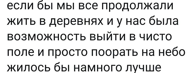 если бы мы все продолжали жить в деревнях и у нас была возможность выйти в чисто поле и просто поорать на небо жилось бы намного лучше