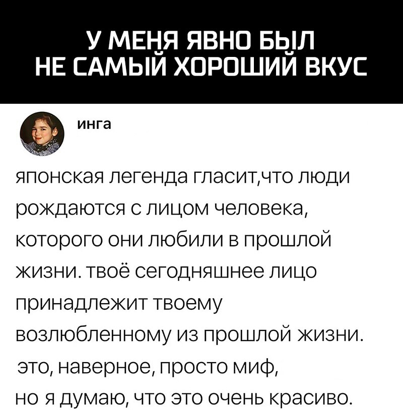 у мвня явно Бь_л НЕ САМЫИ ХОРОШИИ ВКУС инга японская легенда гласитчто люди рождаются с лицом человека которого они любили в прошлой жизни твоё сегодняшнее лицо принадлежит твоему возлюбленному из прошлой жизни это наверное просто миф но я думаю что это очень красиво