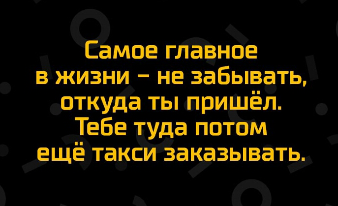 Ёамое гЛЁВное в жизни не забывать откуда ты пришёл Тебе туда потом ещё такси Заказывать_