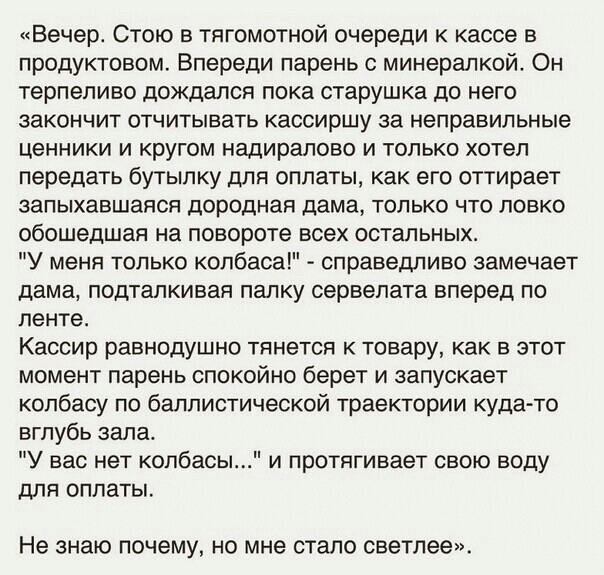 Вечер Стою в тягомотной очереди к кассе в продуктовом Впереди парень минерапкой Он терпеливо дождался пока старушка до него ЗЭКОНЧИТ ОТЧИТЫНЗТЬ кассиршу за неправильные ценники и кругом надиралово и только хотел передать бутылку для оплаты как его оттирает запыхавшаяся дороднап дама только что ловко обошедшая на повороте всех остальных У меня только колбаса справедливо замечает дама подталкивая па