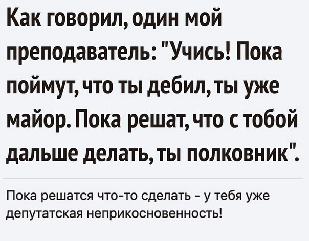 Как говорилодин мой преподаватель Учись Пока поймут что ты дебилты уже майор Пока решат что с тобой дальше делать ты полковник Пока решатся ЧТО ТО сделать у Тебя уже депутатская неприкосновенность
