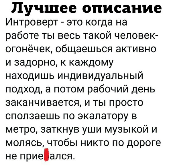 Лучшее описание Интроверт это когда на работе ты весь такой человек огонёчек общаешься активно и задорно к каждому находишь индивидуальный подход а потом рабочий день ЗЭКЭНЧИВЭеТСЯ И ТЫ ПРОСТО СПОЛЗЭЭШЬ ПО экалатору В метро заткнув уши музыкой и молясь чтобы никто по дороге не ПРИЭЭЛСЯ