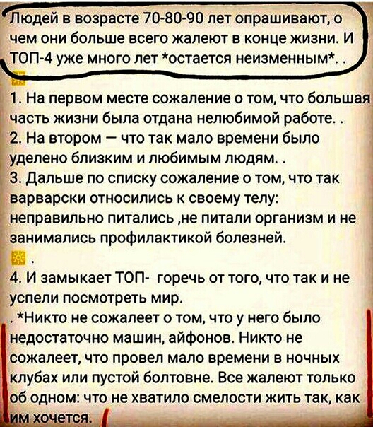 Людей в возрасте 70 8090 лет опрашивают о чем они больше всего жалеют в конце жизни и ТОП 4 уже много лет остается неизменным 1 На первом месте сожаление о том что большая часть жизни была отдана нелюбимой работе 2 На втором что так мало времени было уделено близким и любимым людям 3 Дальше по списку сожаление о том что так варварски относились к своему телу неправильно питались не питали организм