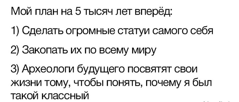 Мой план на 5 тысяч лет вперёд 1 Сделать огромные статуи самого себя 2 Закопать их по всему миру 3 Археолопд будущего посвятят свои жизни тому чтобы понять почему я был такой классный