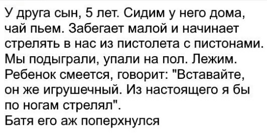 У друга сын 5 лет Сидим у него дома чай пьем Забегает малой и начинает стрелять в нас из пистолета пистонами Мы подыграпи упали на пол Лежим Ребенок смеется говорит Вставайте он же игрушечный Из настоящего я бы по ногам стрелял Батя его аж поперхнулся