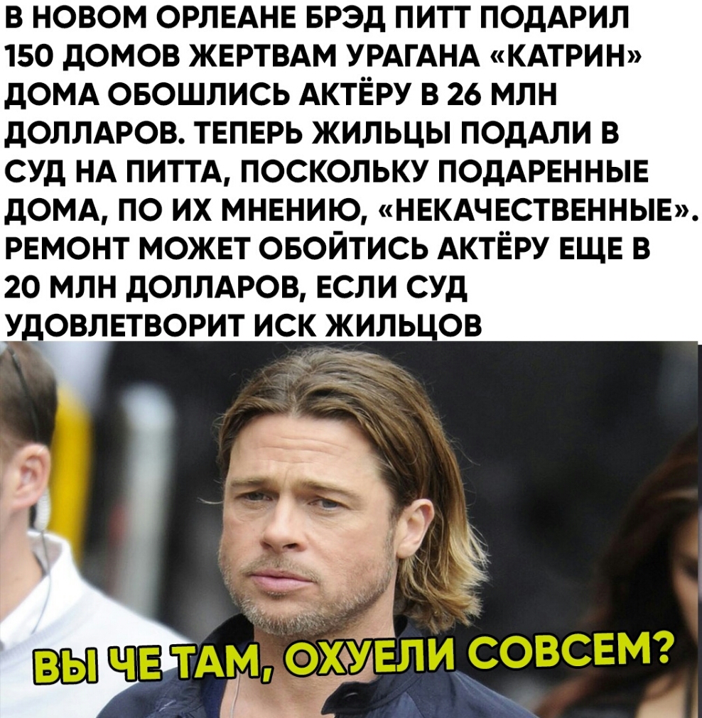 В НОВОМ ОРЛЕАНЕ БРЭД ПИТТ ПОДАРИЛ 150 дОМОВ ЖЕРТВАМ УРАГАНА КАТРИН дОМА ОБОШЛИСЬ АКТЁРУ В 26 МЛН дОЛЛАРОВ ТЕПЕРЬ ЖИЛЬЦЫ ПОдАЛИ В СУД НА ПИТТА ПОСКОЛЬКУ ПОДАРЕННЫЕ домд по их мнению нвкдчвстввнныв ремонт можнт овойтись АКТЁРУ ЕЩЕ в 20 млн доллдюв ЕСЛИ суд овлвтворит иск жиль