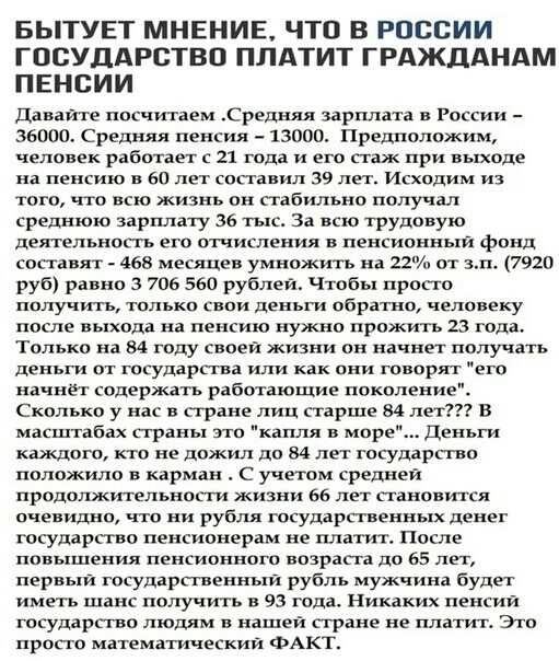 БЫТУЕТ МНЕНИЕ ЧТО В РОССИИ ГОСУДАРСТВО ПЛАТИТ ГРАЖДАНАМ ПЕНСИИ Давайте посчитаем Средняя зарплата в России 36000 Средняя пенсия 13000 Предположим человек работает с 21 года и его стаж при выходе на пенсию в 60 лет составил 39 лет Исходим из того что всю жизнь он стабильно получал среднюю зарплату 36 тыс За всю трудовую деятельносгь его отчисления в пенсионныи фонд составят 465 месяцев умножить на 