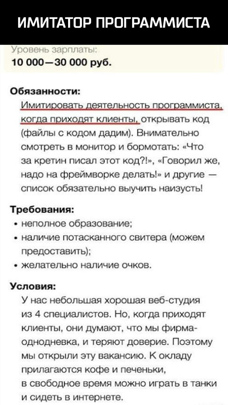 ИМИТАТОР ПРОГРАММИСТА м 10 оооэо 000 руб Обязанности Имитировать деятельность программиста когда приходят клиенты открывать код файлы с кодом дадим Внимательно смотреть в монитор и бормотать Что за кретин писал этот код Говорил же надо на фреймворке делать и другие список обязательно выучить наизусть Требования неполное образование наличие потасканного свитера можем предоставить желательно наличие