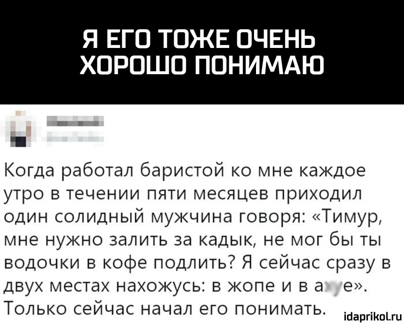 Я ЕГО ТОЖЕ ОЧЕНЬ ХОРОШО ПОНИМАЮ Когда работал баристой ко мне каждое утро в течении пяти месяцев приходил один солидный мужчина говоря Тимур мне нужно залить за кадык не мог бы ты водочки в кофе подлить Я сейчас сразу в двух местах нахожусь в жопе и в а е Только сейчас начал его понимать ійаргіКпгц