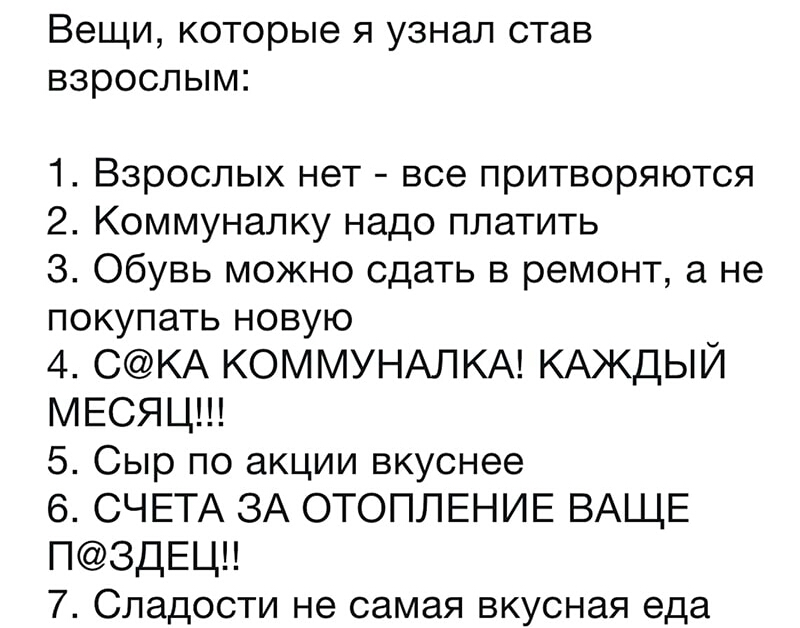 Вещи которые я узнал став взрослым 1 Взрослых нет все притворяются 2 Коммуналку надо платить З Обувь можно сдать в ремонт а не покупать новую 4 СКА КОММУНАЛКА КАЖДЫЙ МЕСЯЦ 5 Сыр по акции вкуснее 6 СЧЕТА ЗА ОТОПЛЕНИЕ ВАЩЕ П3ДЕЦ 7 Сладости не самая вкусная еда
