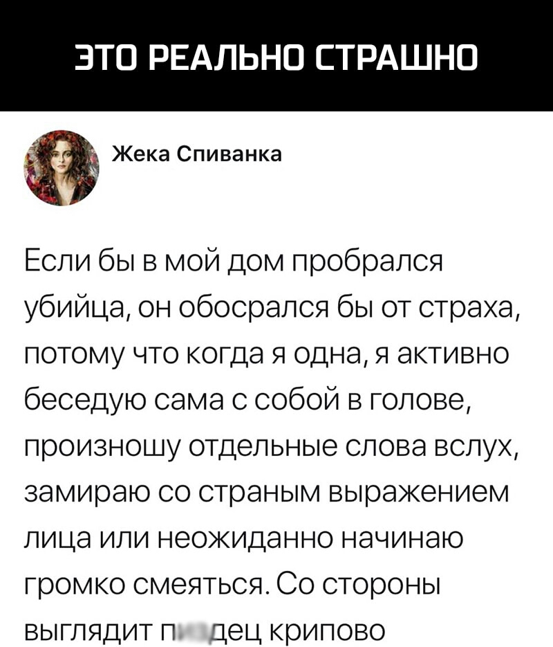ЭТО РЕАЛЬНО СТРАШНО Жека Спиванка Если бы в мой дом пробрался убийца он обосрался бы от страха потому что когда я одна я активно беседую сама с собой в голове произношу отдельные слова вслух замираю со страным выражением лица или неожиданно начинаю громко смеяться Со стороны выглядит п дец крипово