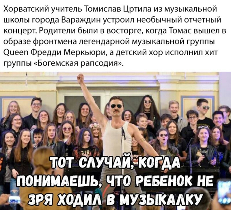 Хорватский учитель Томислав Цртила из музыкальной школы города Вараждин устроил необычный отчетный концерт Родители были в восторге когда Томас вышел в образе фронтмена легендарной музыкальной группы Оиееп Фредди Меркьюри а детский хор исполнил хит группы Богемская рапсодия Ё _ теТЁЙХНАЙ ПОНИМАЕШЫ ЧТО РЕБЕНОК _НЕ ЗРЯ ходиКв МУЗЫКААКУ