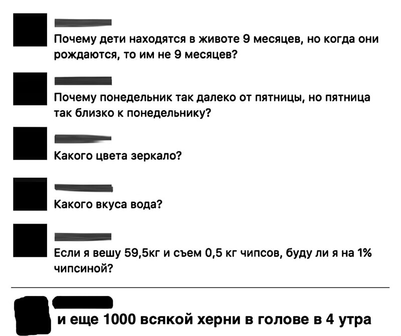 Почему дети находятся в животе 9 месяцев но когда они рождаются то им не 9 месяцев Почему понедельник так далеко от пятницы но пятница так близко к понедельнику Какого цвета зеркало Какого вкуса вода Если я вешу 595кг и съем 05 кг чипсов буду ли я на 1 чипсиной _ и еще 1000 всякой херни в голове в 4 утра