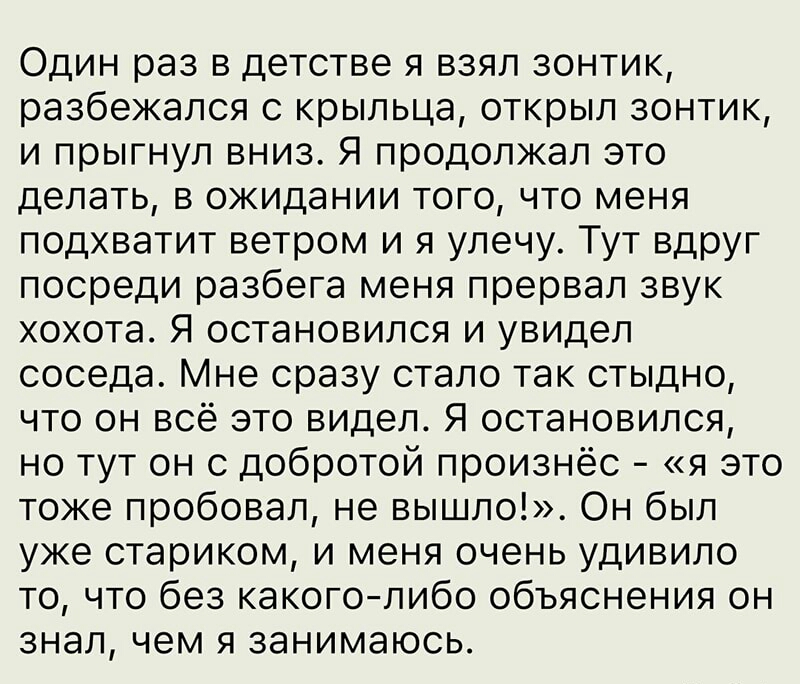 Один раз в детстве я взял зонтик разбежался с крыльца открыл зонтик и прыгнул вниз Я продолжал это делать в ожидании того что меня подхватит ветром и я улечу Тут вдруг посреди разбега меня прервал звук хохота Я остановился и увидел соседа Мне сразу стало так стыдно что он всё это видел Я остановился но тут он с добротой произнёс я это тоже пробовал не вышло Он был уже стариком и меня очень удивило