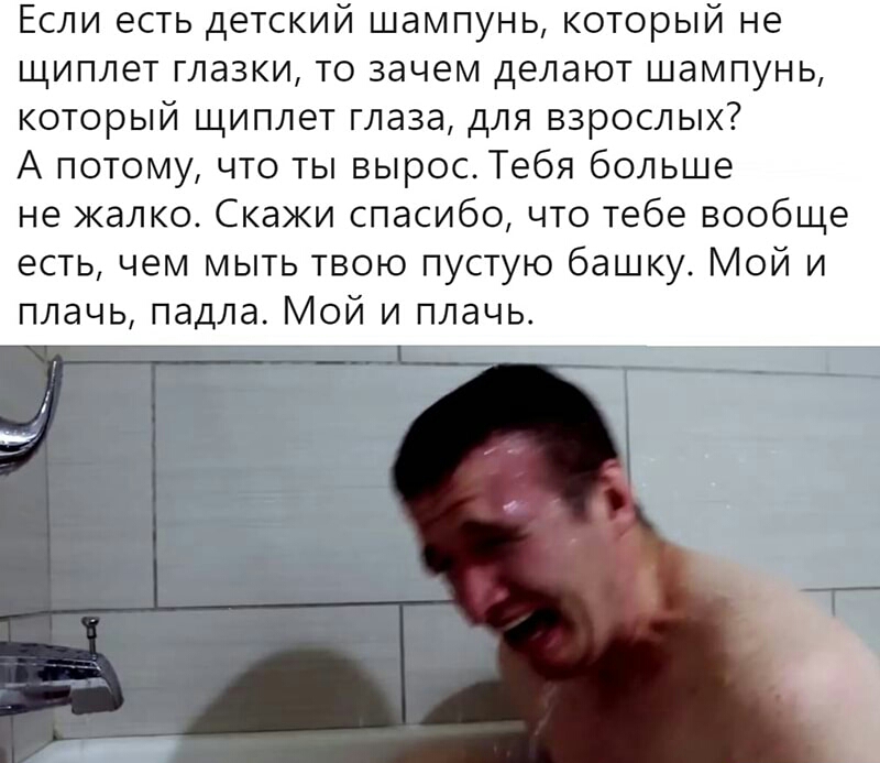Если есть детский шампунь который не щиплет глазки то зачем делают шампунь который щиплет глаза для взрослых А потому что ты вырос Тебя больше не жалко Скажи спасибо что тебе вообще есть чем мыть твою пустую башку Мой и плачь падла Мой и плачь