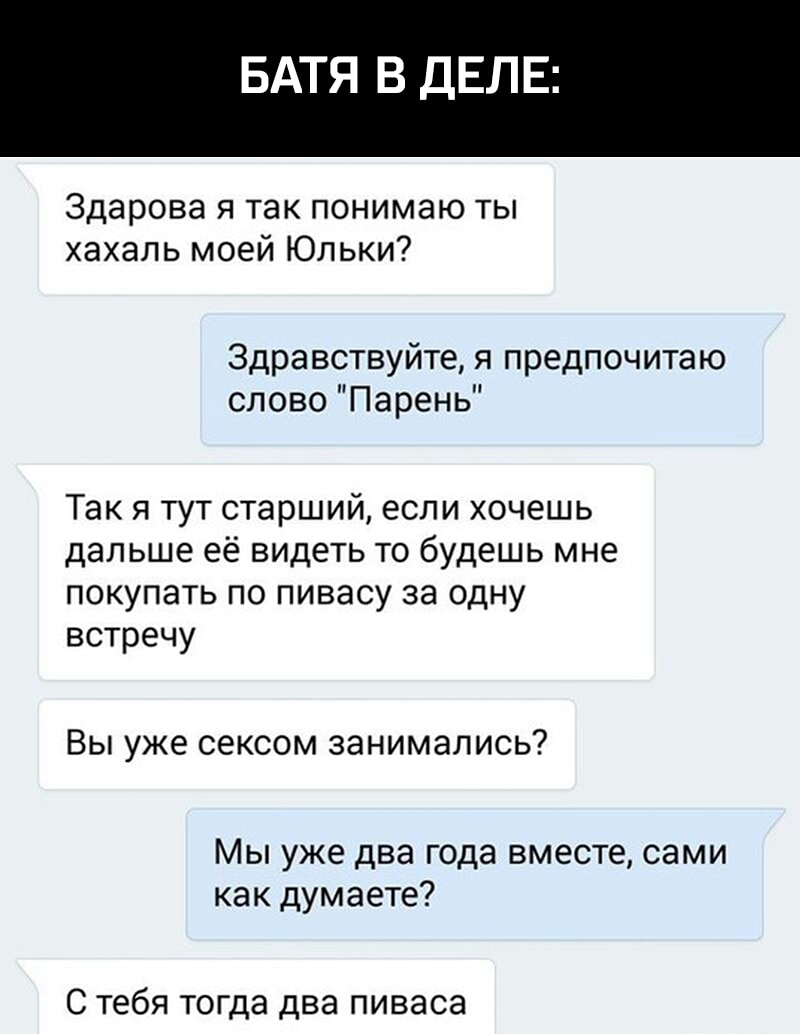 БАТЯ В ДЕЛЕ Здарова я так понимаю ты хахапь моей Юпьки Здравствуйте я предпочитаю слово Парень Так я тут старший если хочешь дальше её видеть то будешь мне покупать по пивасу за одну встречу Вы уже сексом занимались Мы уже два года вместе сами как думаете С тебя тогда два пиваса