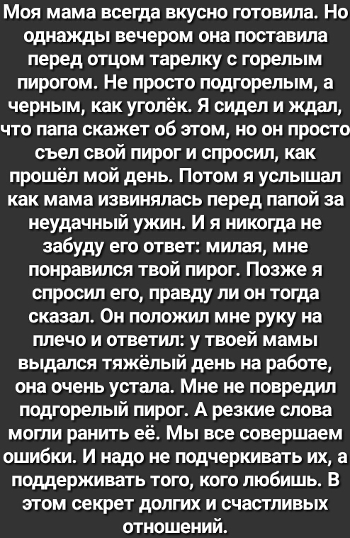 Моя мама всегда вкусно готовила Но однажды вечером она поставила перед отцом тарелку с горелым пирогом Не просто подгорелым а черным как уголёк Я сидел и ждал что папа скажет об этом но он просто съел свой пирог и спросил как прошёл мой день Потом я услышал как мама извинялась перед папой за неудачный ужин И я никогда не забуду его ответ милая мне понравился твой пирог Позже я спросил его правду л