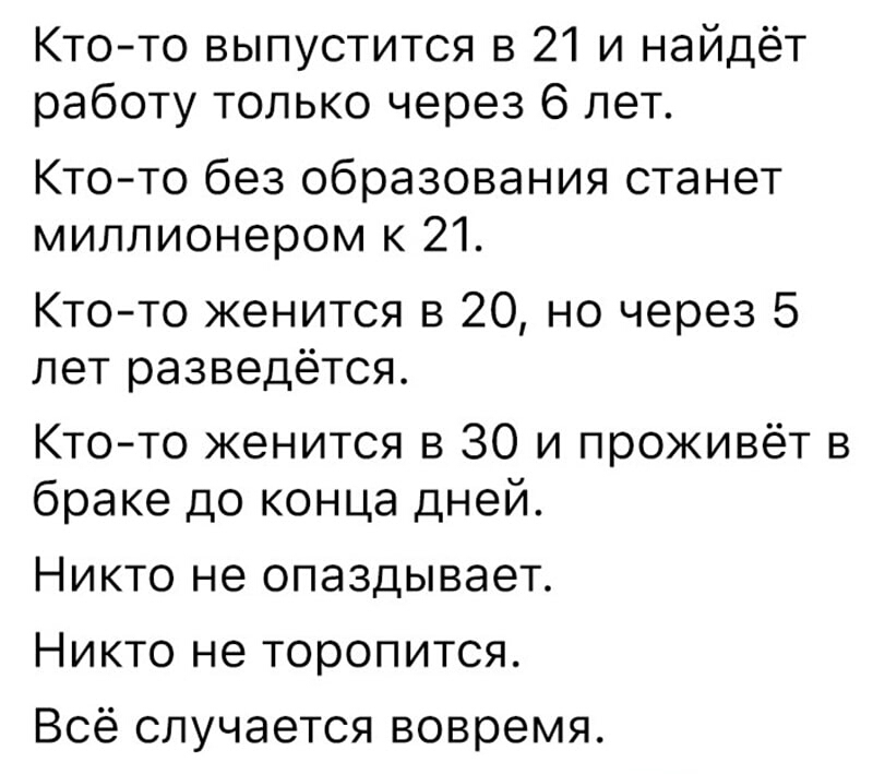 Ктото выпустится в 21 и найдёт работу только через 6 лет Кто то без образования станет миллионером к 21 Ктото женится в 20 но через 5 лет разведётся Кто то женится в 30 и проживёт в браке до конца дней Никто не опаздывает Никто не торопится Всё случается вовремя