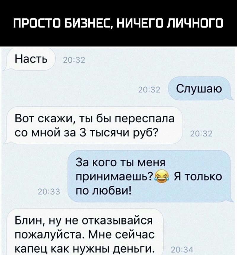 ПРОСТО БИЗНЕС НИЧЕГО ЛИЧНОГО Насть Слушаю Вот скажи ты бы переспала со мной за 3 тысячи руб За кого ты меня принимаешь Я только по любви Блин ну не отказывайся пожалуйста Мне сейчас капец как нужны деньги