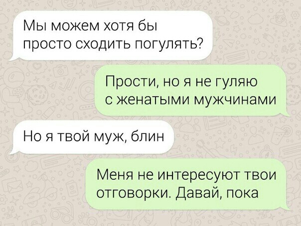 МЫ МОЖЕМ ХОТЯ бЫ просто СХОДИТЬ ПОГУЛЯТЬ Прости но я не гуляю с женатыми мужчинами Но я твой муж блин Меня не интересуют твои отговорки Давай пока