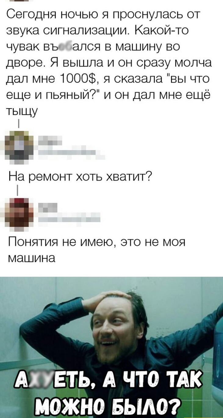 Сегодня ночью я проснулась от звука сигнализации Какой то чувак въ апся в машину во дворе Я вышла и он сразу молча дал мне 1000 я сказала вы что еще и пьяный и он дал мне ещё тыщу П На ремонт хоть хватит ПОНЯТИЯ не имею ЭТО не МОЯ МЭШИНЭ _АГУЕТР А ЧТО ТАК _ МОЖНО БЫЛО