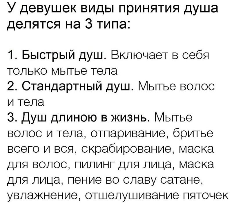 У девушек виды принятия душа делятся на 3 типа 1 Быстрый душ Включает в себя только мытье тела 2 Стандартный душ Мытье волос и тела 3 Душ длиною в жизнь Мытье волос и тела отпаривание бритье всего и вся скрабирование маска для волос пилинг для лица маска для лица пение во славу оатане увлажнение отшелушивание пяточек