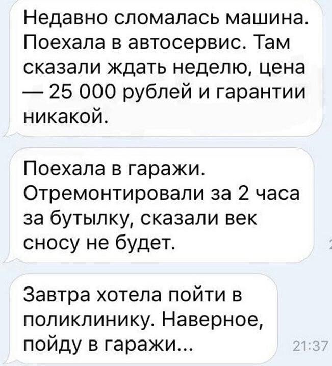 Недавно сломалась машина Поехала в автосервис Там сказали ждать неделю цена 25 000 рублей и гарантии никакой Поехала в гаражи Отремонтировали за 2 часа за бутылку сказали век сносу не будет Завтра хотела пойти в поликлинику Наверное пойду в гаражи