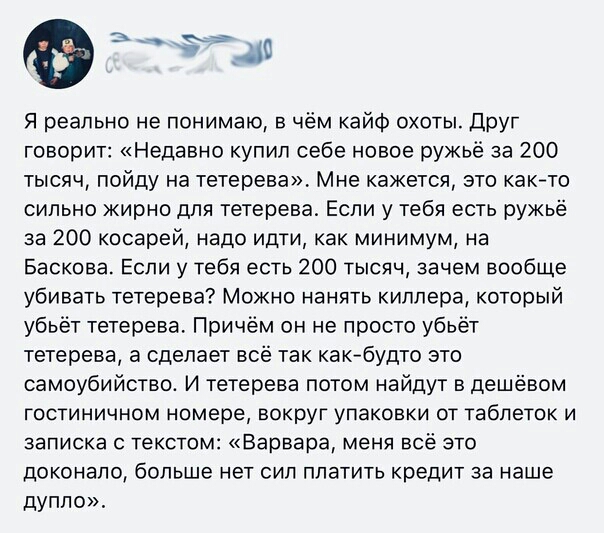 Я реально не понимаю в чём кайф охоты Друг говорит Недавно купил себе новое ружьё за 200 тысяч пойду на тетерева Мне кажется это както сильно жирно для тетерева Если у тебя есть ружьё за 200 косарей надо идти как минимум на Баскова Если у тебя есть 200 тысяч зачем вообше убивать тетерева Можно нанять киллера который убьёт тетерева Причём он не просто убьёт тетерева а сделает всё так как будто это 