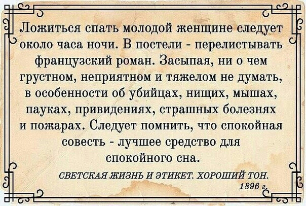 Ложиться спеть молодой женіцине следует около часа ночи В постели перелистывать французский роман Засыпаяу ни о чем грустном неприятном и тяжелом не думать в особенности об убийцах нищих мышах пауках привидениях страшных болезнях и пожарах Следует помнить7 что спокойная совесть лучшее средство для спокойного сна СВЕТСКАЯ ЖИЗНЬ И ЭТИКЕТ ХОРОШИЙ ТОН 1896 г